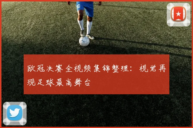 欧冠决赛全视频集锦整理：视觉再现足球最高舞台