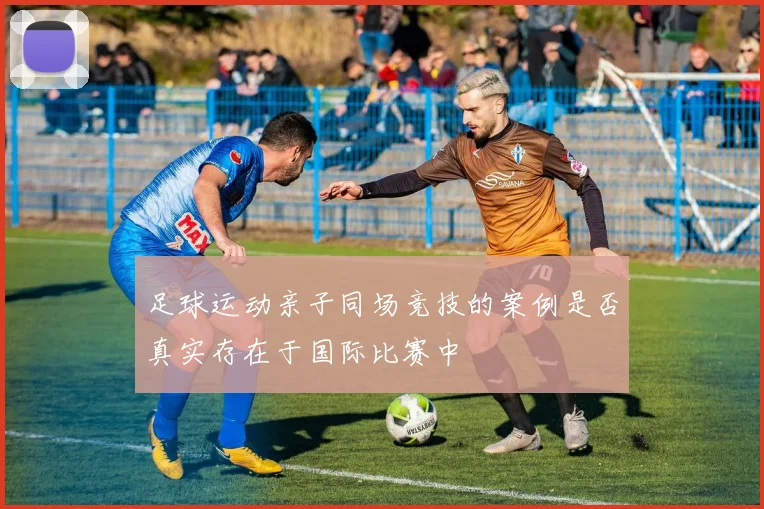 足球运动亲子同场竞技的案例是否真实存在于国际比赛中